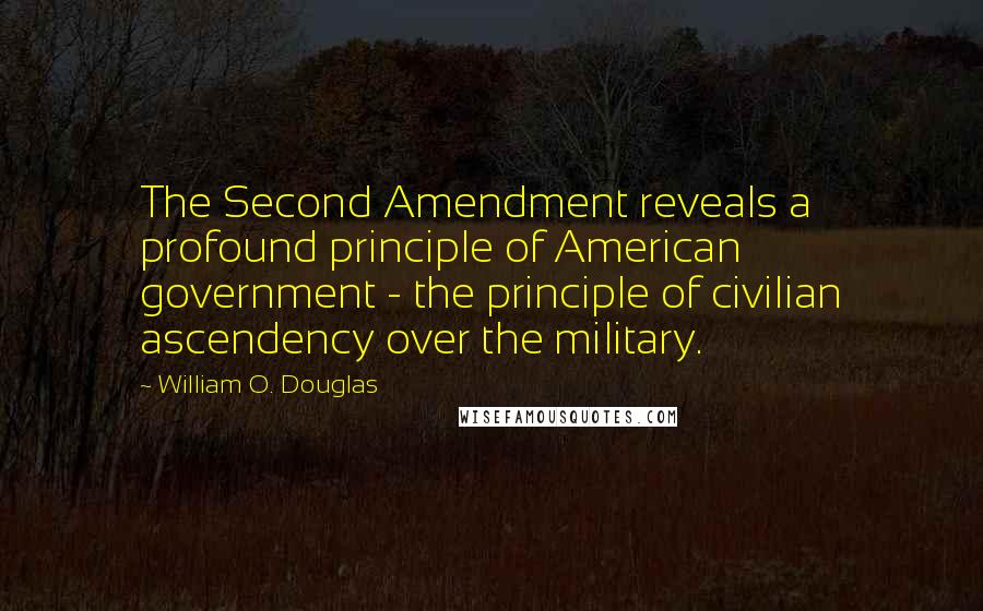 William O. Douglas Quotes: The Second Amendment reveals a profound principle of American government - the principle of civilian ascendency over the military.