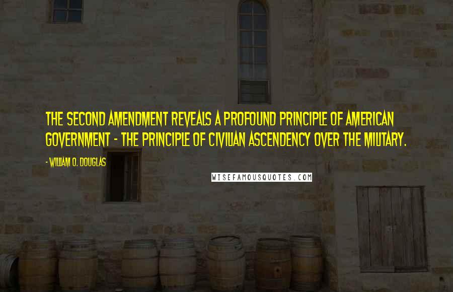 William O. Douglas Quotes: The Second Amendment reveals a profound principle of American government - the principle of civilian ascendency over the military.