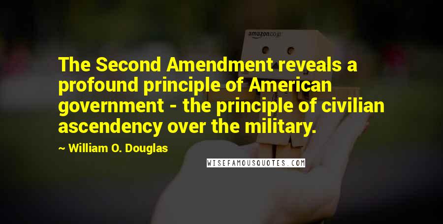 William O. Douglas Quotes: The Second Amendment reveals a profound principle of American government - the principle of civilian ascendency over the military.