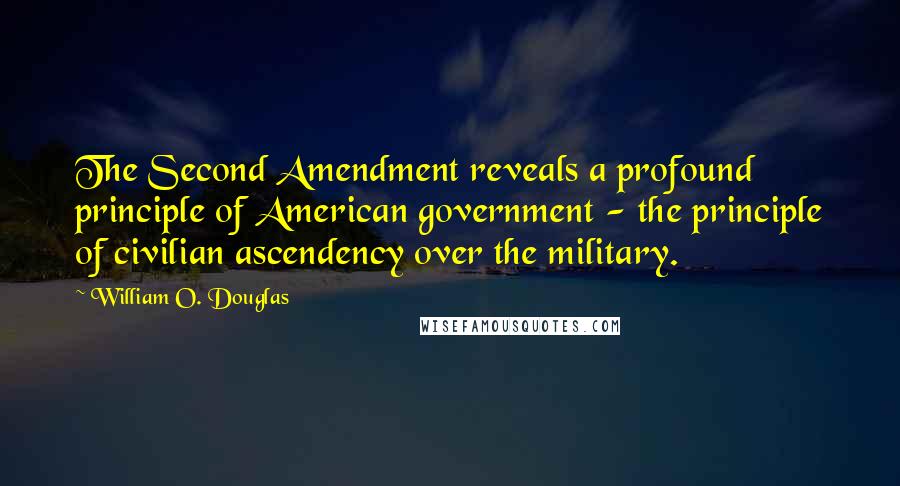 William O. Douglas Quotes: The Second Amendment reveals a profound principle of American government - the principle of civilian ascendency over the military.