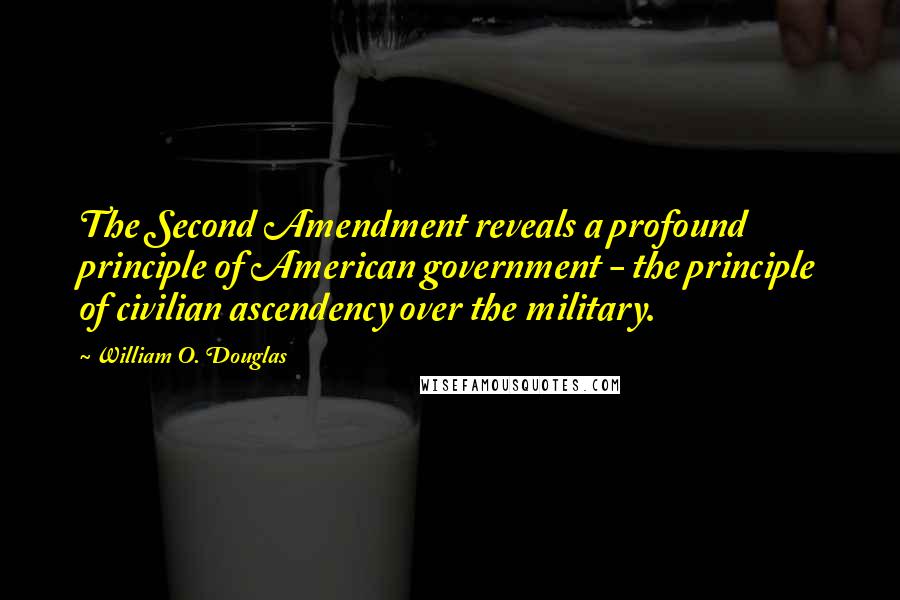 William O. Douglas Quotes: The Second Amendment reveals a profound principle of American government - the principle of civilian ascendency over the military.