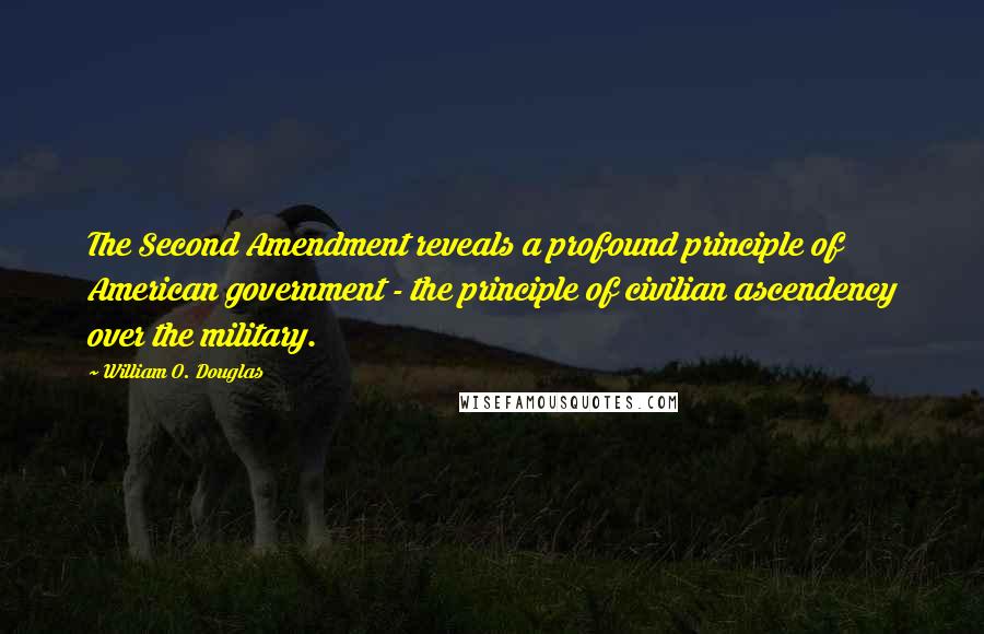 William O. Douglas Quotes: The Second Amendment reveals a profound principle of American government - the principle of civilian ascendency over the military.