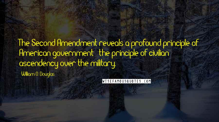 William O. Douglas Quotes: The Second Amendment reveals a profound principle of American government - the principle of civilian ascendency over the military.