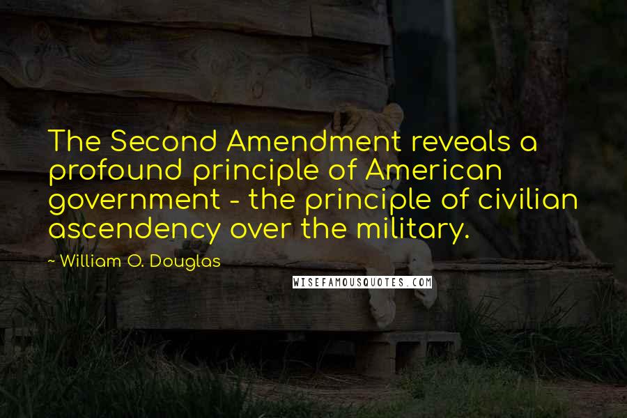 William O. Douglas Quotes: The Second Amendment reveals a profound principle of American government - the principle of civilian ascendency over the military.