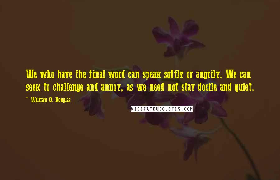 William O. Douglas Quotes: We who have the final word can speak softly or angrily. We can seek to challenge and annoy, as we need not stay docile and quiet.