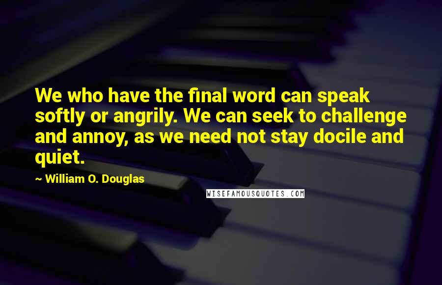 William O. Douglas Quotes: We who have the final word can speak softly or angrily. We can seek to challenge and annoy, as we need not stay docile and quiet.