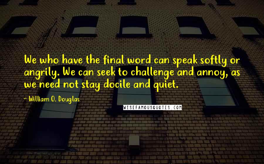 William O. Douglas Quotes: We who have the final word can speak softly or angrily. We can seek to challenge and annoy, as we need not stay docile and quiet.
