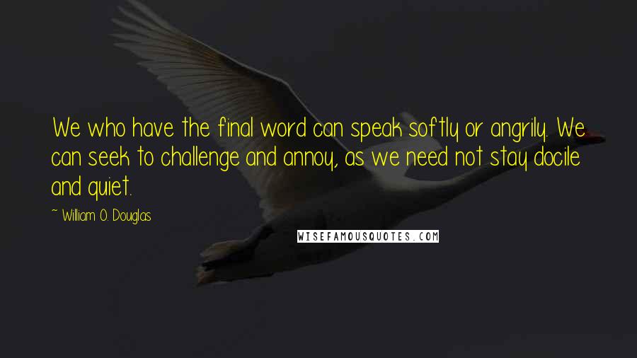 William O. Douglas Quotes: We who have the final word can speak softly or angrily. We can seek to challenge and annoy, as we need not stay docile and quiet.