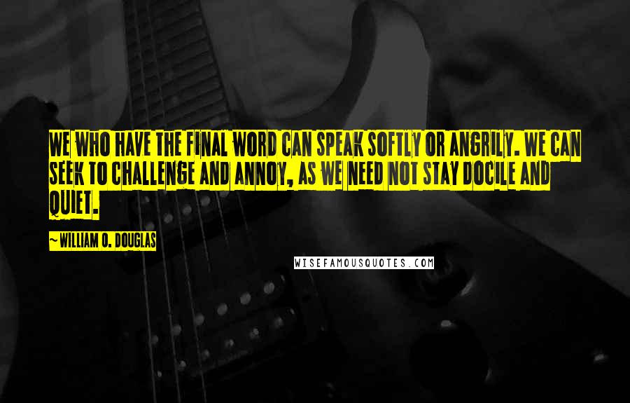 William O. Douglas Quotes: We who have the final word can speak softly or angrily. We can seek to challenge and annoy, as we need not stay docile and quiet.