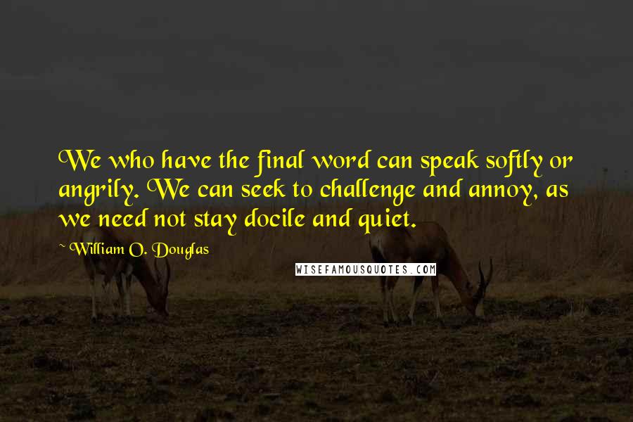 William O. Douglas Quotes: We who have the final word can speak softly or angrily. We can seek to challenge and annoy, as we need not stay docile and quiet.