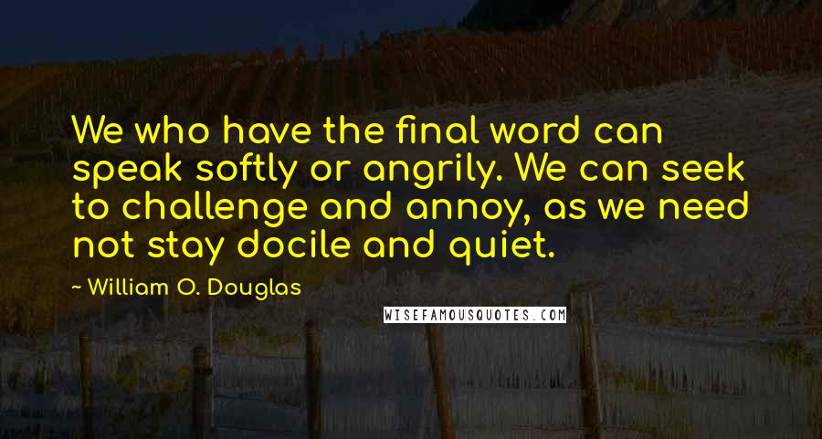William O. Douglas Quotes: We who have the final word can speak softly or angrily. We can seek to challenge and annoy, as we need not stay docile and quiet.