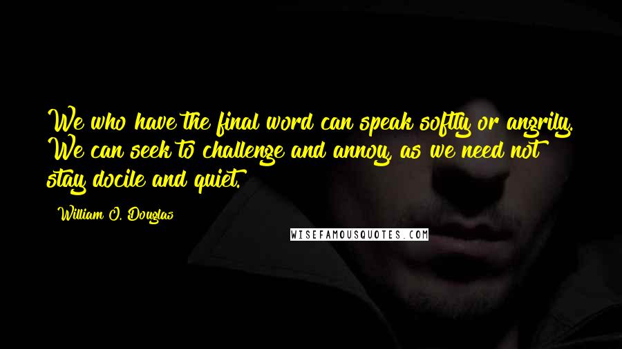 William O. Douglas Quotes: We who have the final word can speak softly or angrily. We can seek to challenge and annoy, as we need not stay docile and quiet.