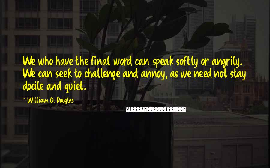 William O. Douglas Quotes: We who have the final word can speak softly or angrily. We can seek to challenge and annoy, as we need not stay docile and quiet.