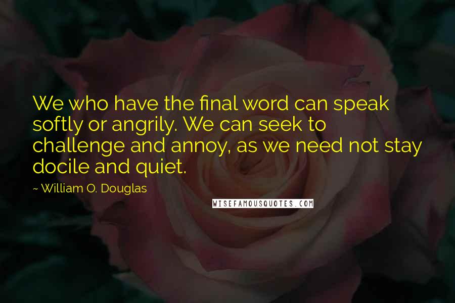 William O. Douglas Quotes: We who have the final word can speak softly or angrily. We can seek to challenge and annoy, as we need not stay docile and quiet.