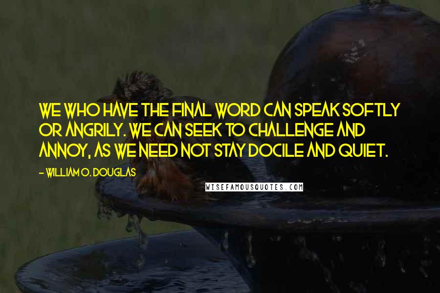 William O. Douglas Quotes: We who have the final word can speak softly or angrily. We can seek to challenge and annoy, as we need not stay docile and quiet.