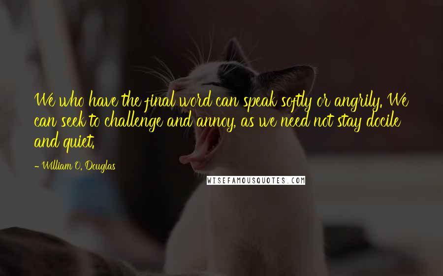 William O. Douglas Quotes: We who have the final word can speak softly or angrily. We can seek to challenge and annoy, as we need not stay docile and quiet.