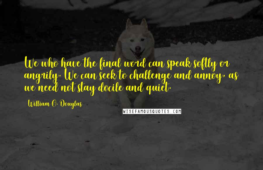 William O. Douglas Quotes: We who have the final word can speak softly or angrily. We can seek to challenge and annoy, as we need not stay docile and quiet.