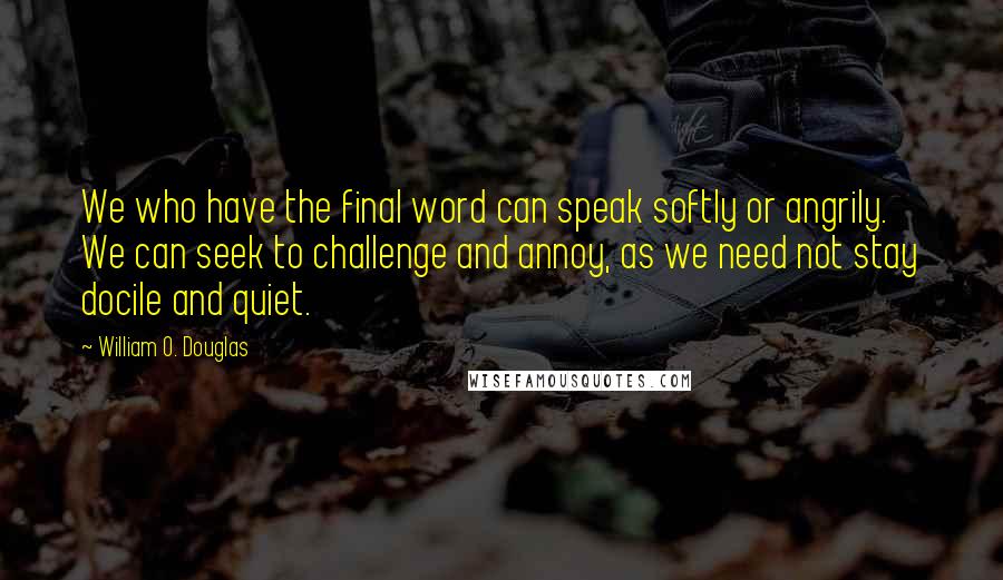 William O. Douglas Quotes: We who have the final word can speak softly or angrily. We can seek to challenge and annoy, as we need not stay docile and quiet.