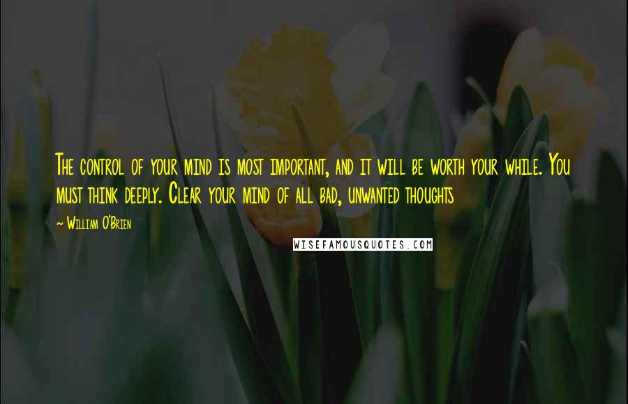 William O'Brien Quotes: The control of your mind is most important, and it will be worth your while. You must think deeply. Clear your mind of all bad, unwanted thoughts