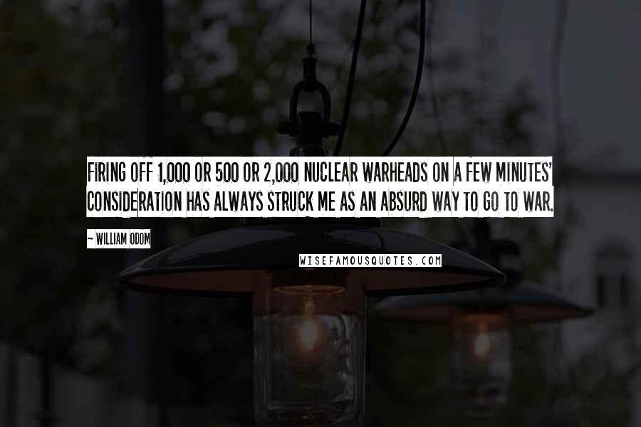 William Odom Quotes: Firing off 1,000 or 500 or 2,000 nuclear warheads on a few minutes' consideration has always struck me as an absurd way to go to war.