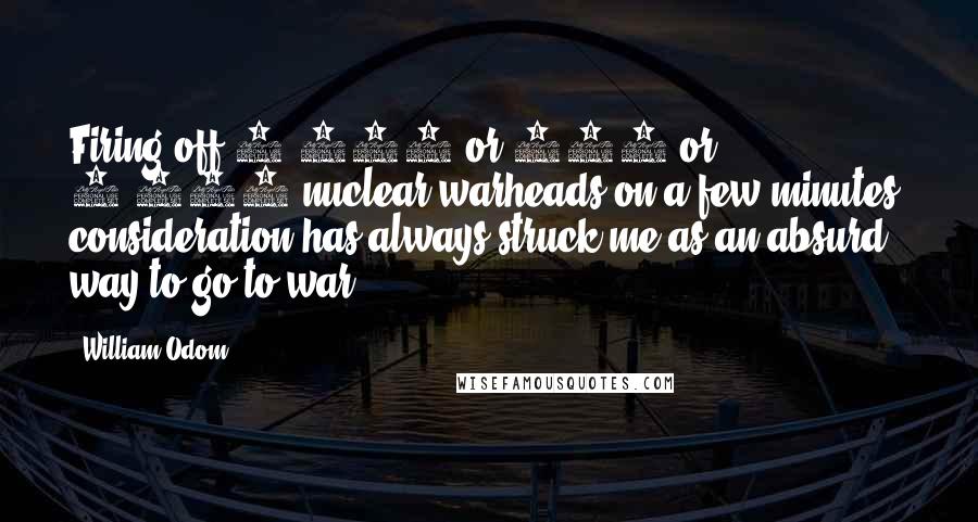 William Odom Quotes: Firing off 1,000 or 500 or 2,000 nuclear warheads on a few minutes' consideration has always struck me as an absurd way to go to war.