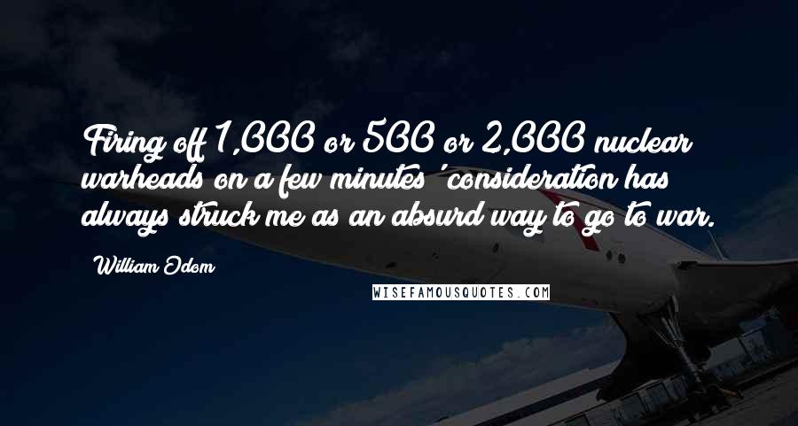 William Odom Quotes: Firing off 1,000 or 500 or 2,000 nuclear warheads on a few minutes' consideration has always struck me as an absurd way to go to war.