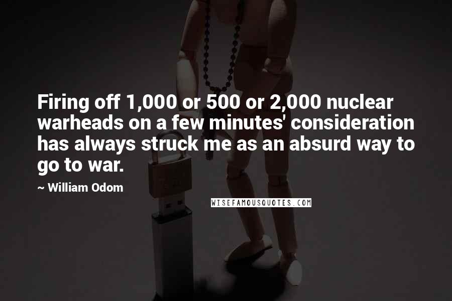 William Odom Quotes: Firing off 1,000 or 500 or 2,000 nuclear warheads on a few minutes' consideration has always struck me as an absurd way to go to war.