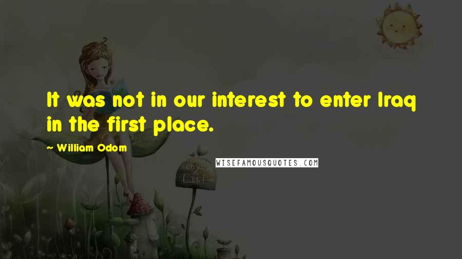 William Odom Quotes: It was not in our interest to enter Iraq in the first place.