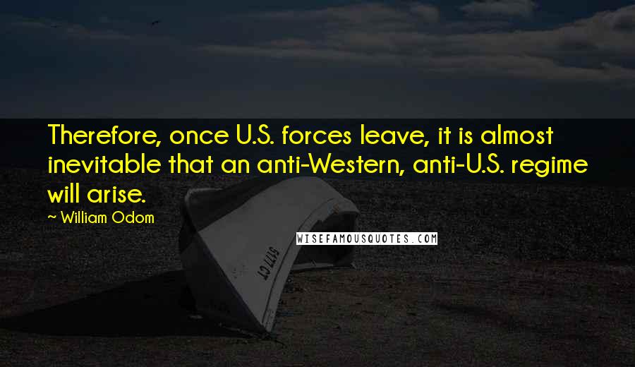 William Odom Quotes: Therefore, once U.S. forces leave, it is almost inevitable that an anti-Western, anti-U.S. regime will arise.
