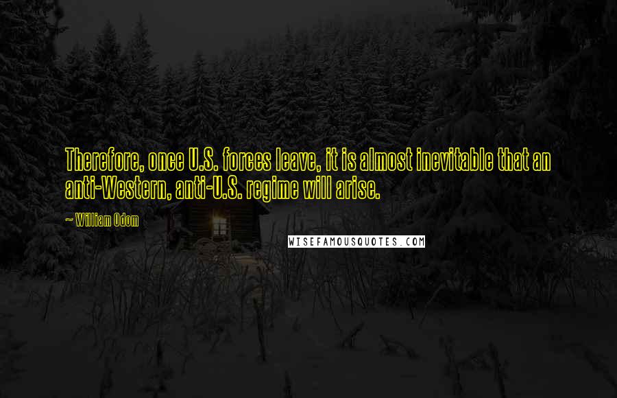 William Odom Quotes: Therefore, once U.S. forces leave, it is almost inevitable that an anti-Western, anti-U.S. regime will arise.