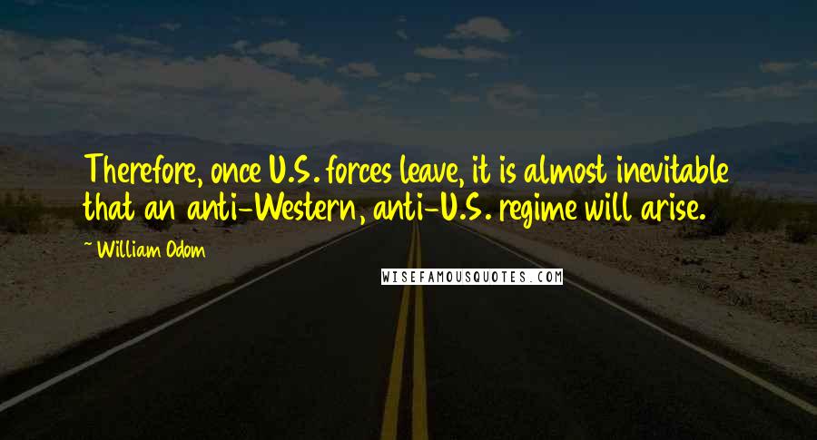 William Odom Quotes: Therefore, once U.S. forces leave, it is almost inevitable that an anti-Western, anti-U.S. regime will arise.