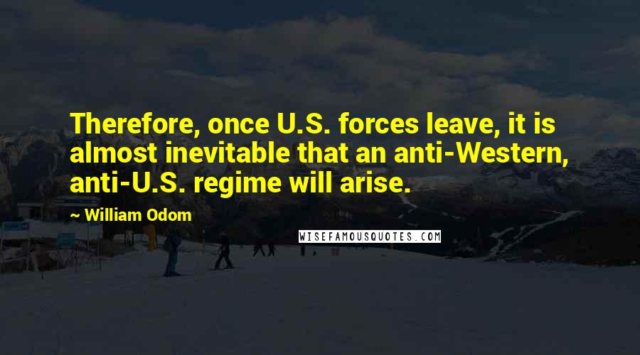 William Odom Quotes: Therefore, once U.S. forces leave, it is almost inevitable that an anti-Western, anti-U.S. regime will arise.