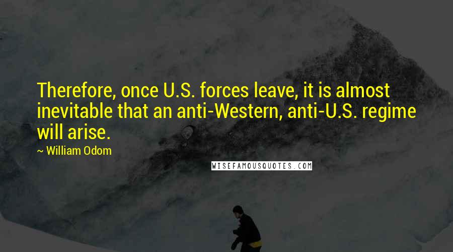 William Odom Quotes: Therefore, once U.S. forces leave, it is almost inevitable that an anti-Western, anti-U.S. regime will arise.