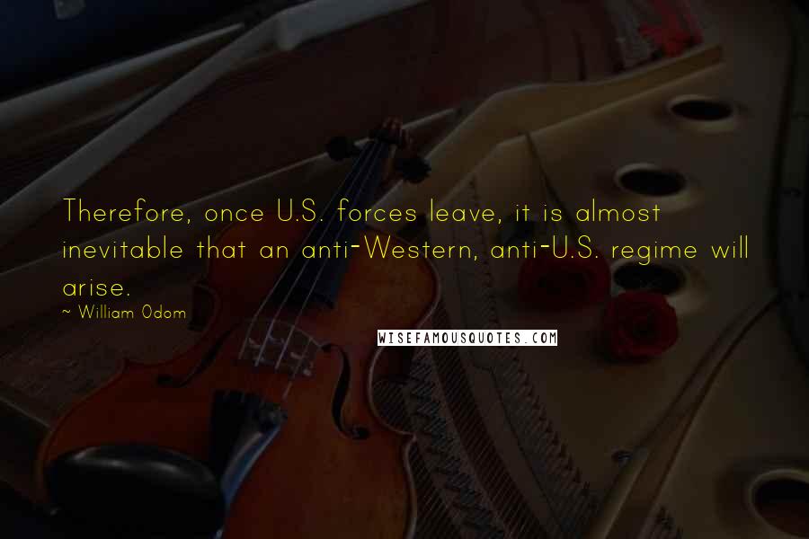 William Odom Quotes: Therefore, once U.S. forces leave, it is almost inevitable that an anti-Western, anti-U.S. regime will arise.