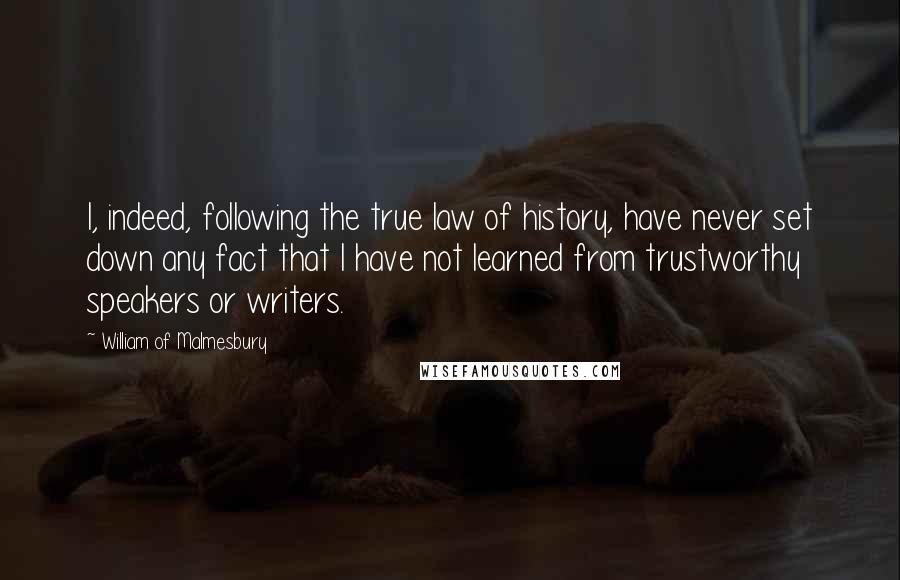 William Of Malmesbury Quotes: I, indeed, following the true law of history, have never set down any fact that I have not learned from trustworthy speakers or writers.