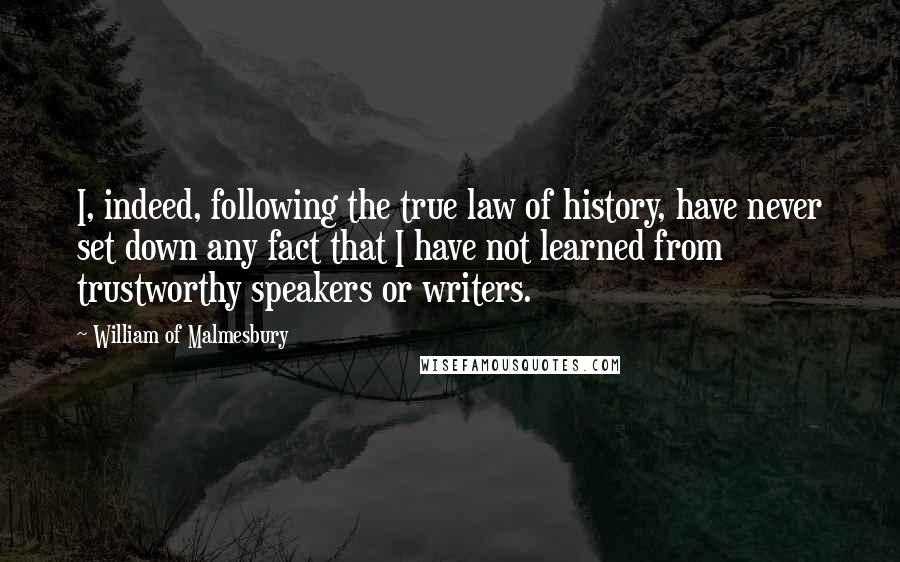 William Of Malmesbury Quotes: I, indeed, following the true law of history, have never set down any fact that I have not learned from trustworthy speakers or writers.
