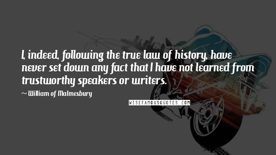 William Of Malmesbury Quotes: I, indeed, following the true law of history, have never set down any fact that I have not learned from trustworthy speakers or writers.