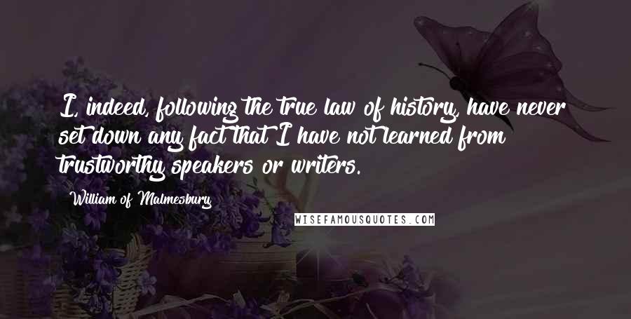 William Of Malmesbury Quotes: I, indeed, following the true law of history, have never set down any fact that I have not learned from trustworthy speakers or writers.