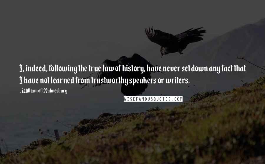 William Of Malmesbury Quotes: I, indeed, following the true law of history, have never set down any fact that I have not learned from trustworthy speakers or writers.