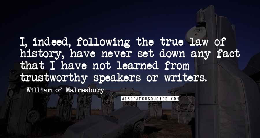 William Of Malmesbury Quotes: I, indeed, following the true law of history, have never set down any fact that I have not learned from trustworthy speakers or writers.