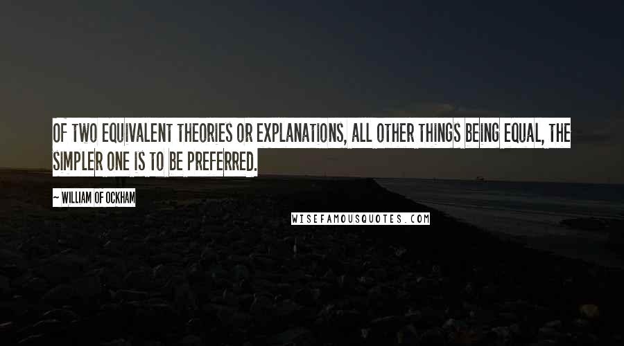 William Of Ockham Quotes: Of two equivalent theories or explanations, all other things being equal, the simpler one is to be preferred.