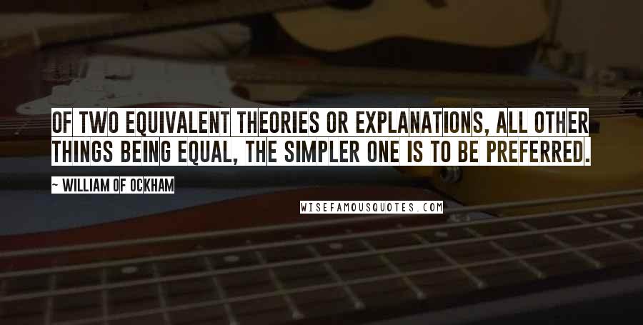 William Of Ockham Quotes: Of two equivalent theories or explanations, all other things being equal, the simpler one is to be preferred.