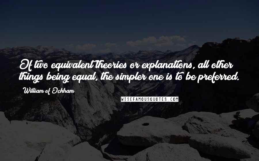 William Of Ockham Quotes: Of two equivalent theories or explanations, all other things being equal, the simpler one is to be preferred.