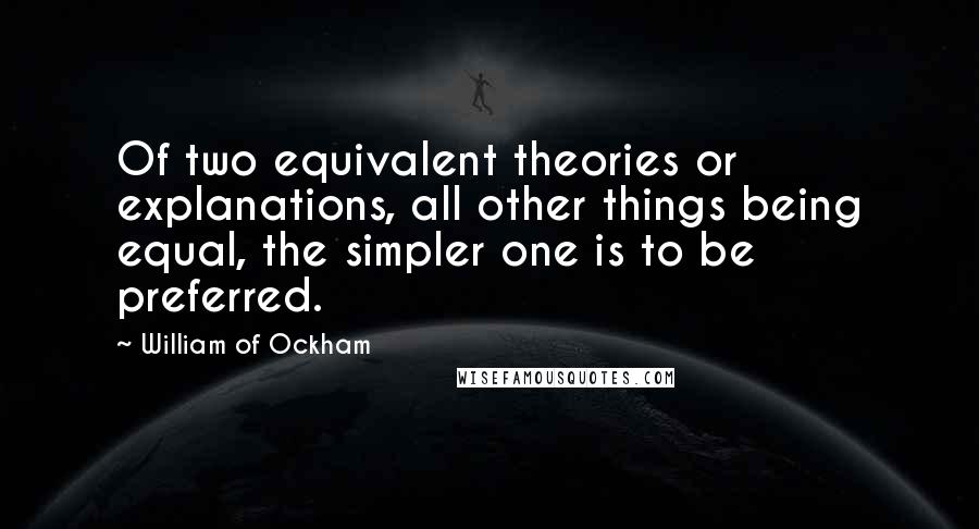 William Of Ockham Quotes: Of two equivalent theories or explanations, all other things being equal, the simpler one is to be preferred.