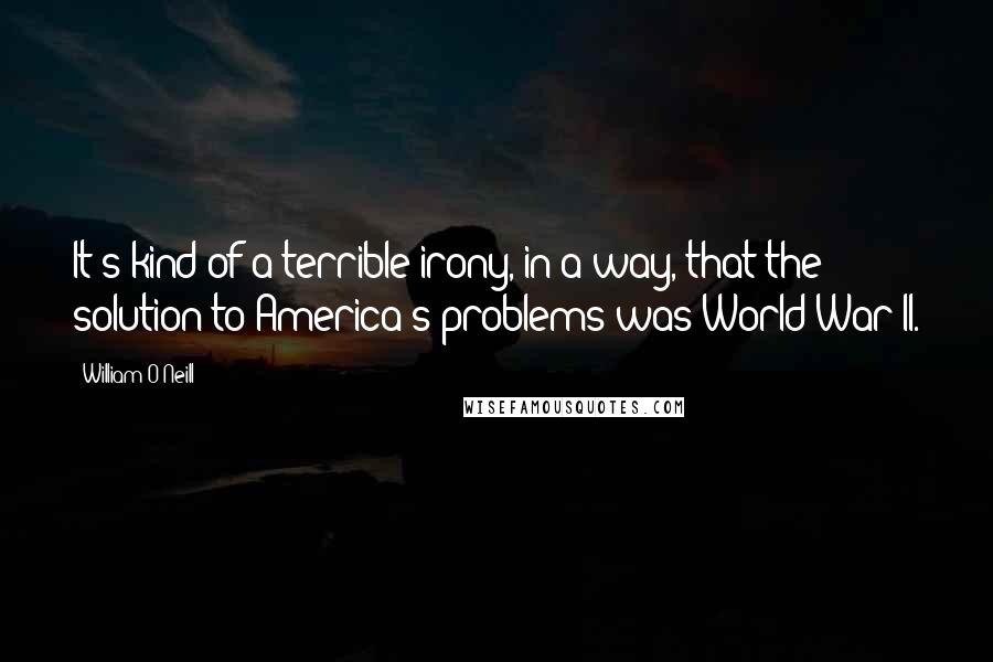 William O'Neill Quotes: It's kind of a terrible irony, in a way, that the solution to America's problems was World War II.