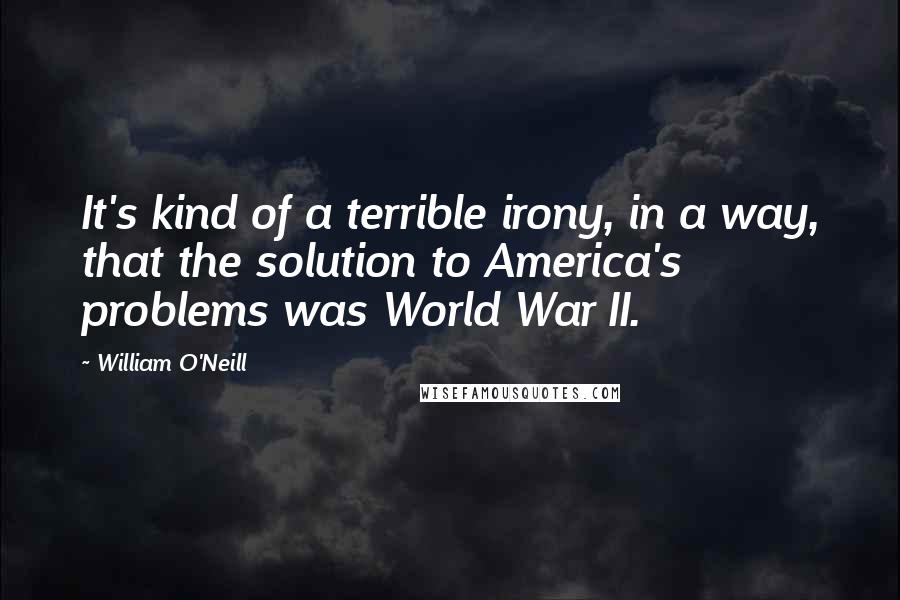 William O'Neill Quotes: It's kind of a terrible irony, in a way, that the solution to America's problems was World War II.