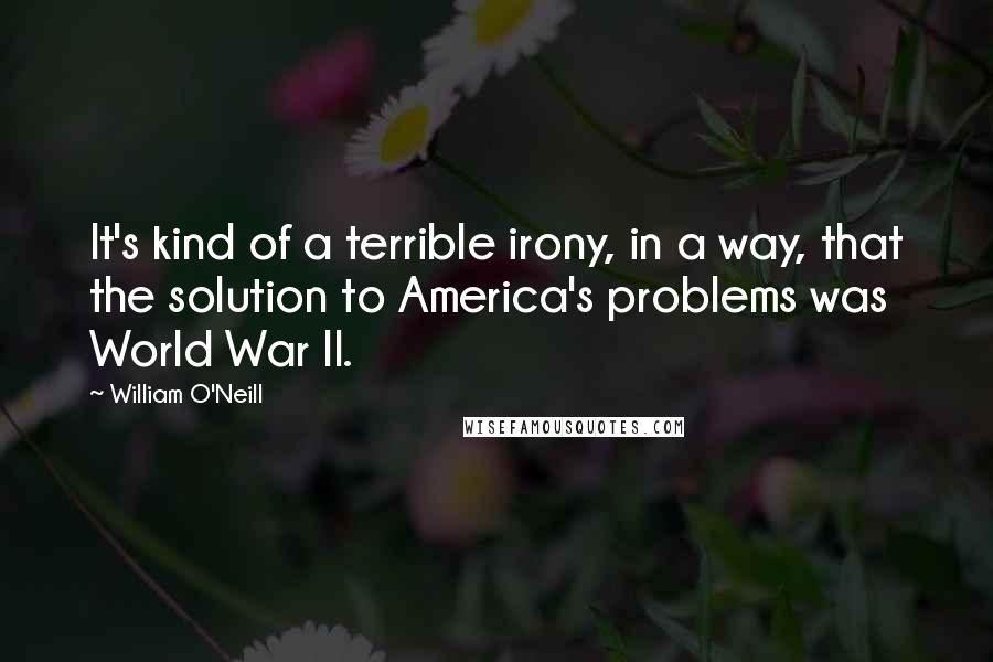 William O'Neill Quotes: It's kind of a terrible irony, in a way, that the solution to America's problems was World War II.