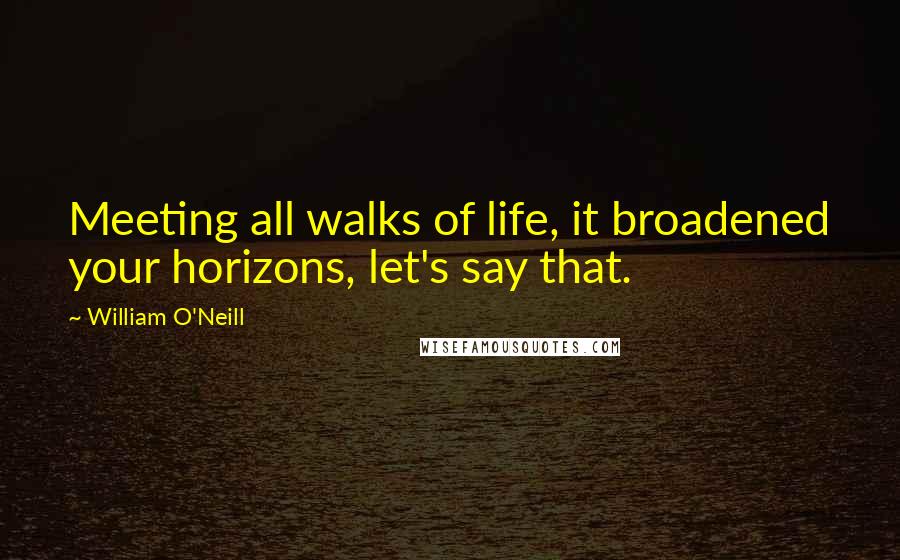 William O'Neill Quotes: Meeting all walks of life, it broadened your horizons, let's say that.