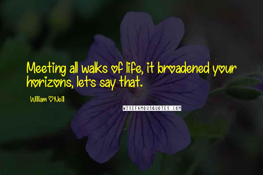 William O'Neill Quotes: Meeting all walks of life, it broadened your horizons, let's say that.