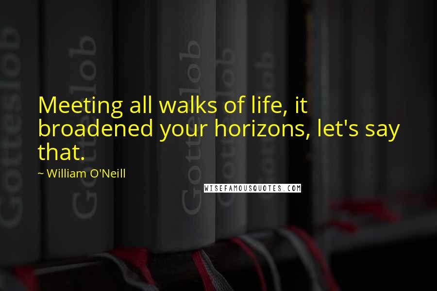 William O'Neill Quotes: Meeting all walks of life, it broadened your horizons, let's say that.